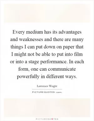 Every medium has its advantages and weaknesses and there are many things I can put down on paper that I might not be able to put into film or into a stage performance. In each form, one can communicate powerfully in different ways Picture Quote #1