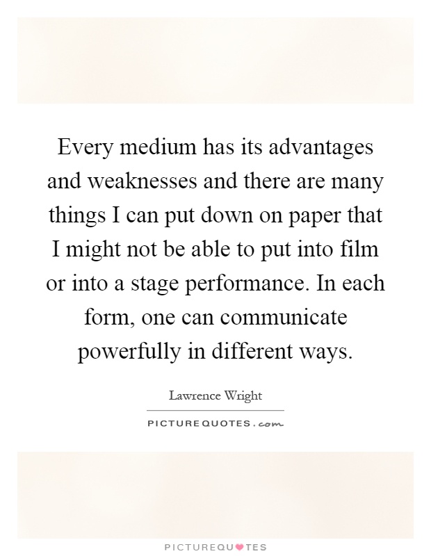 Every medium has its advantages and weaknesses and there are many things I can put down on paper that I might not be able to put into film or into a stage performance. In each form, one can communicate powerfully in different ways Picture Quote #1