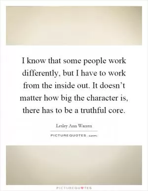 I know that some people work differently, but I have to work from the inside out. It doesn’t matter how big the character is, there has to be a truthful core Picture Quote #1