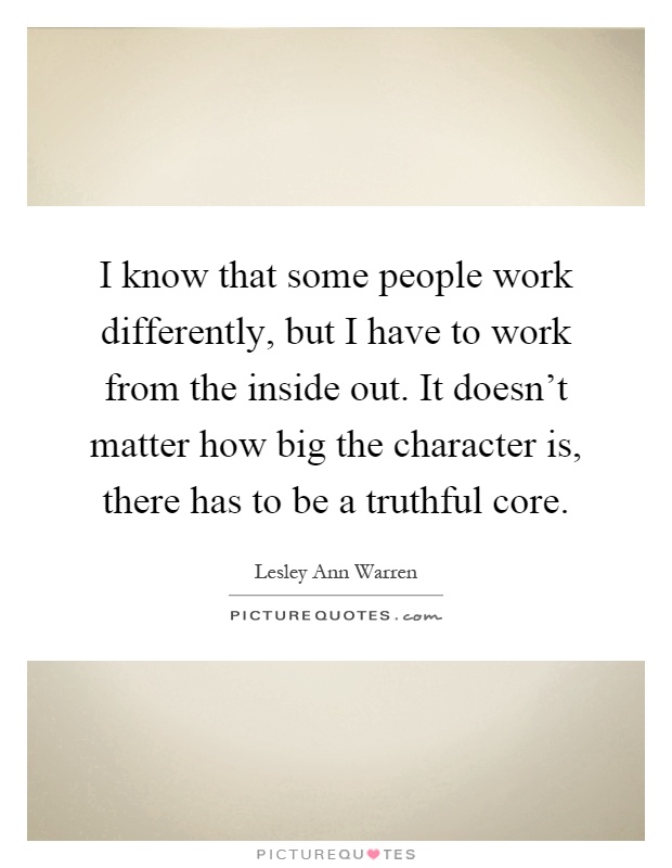 I know that some people work differently, but I have to work from the inside out. It doesn't matter how big the character is, there has to be a truthful core Picture Quote #1