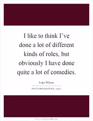 I like to think I’ve done a lot of different kinds of roles, but obviously I have done quite a lot of comedies Picture Quote #1
