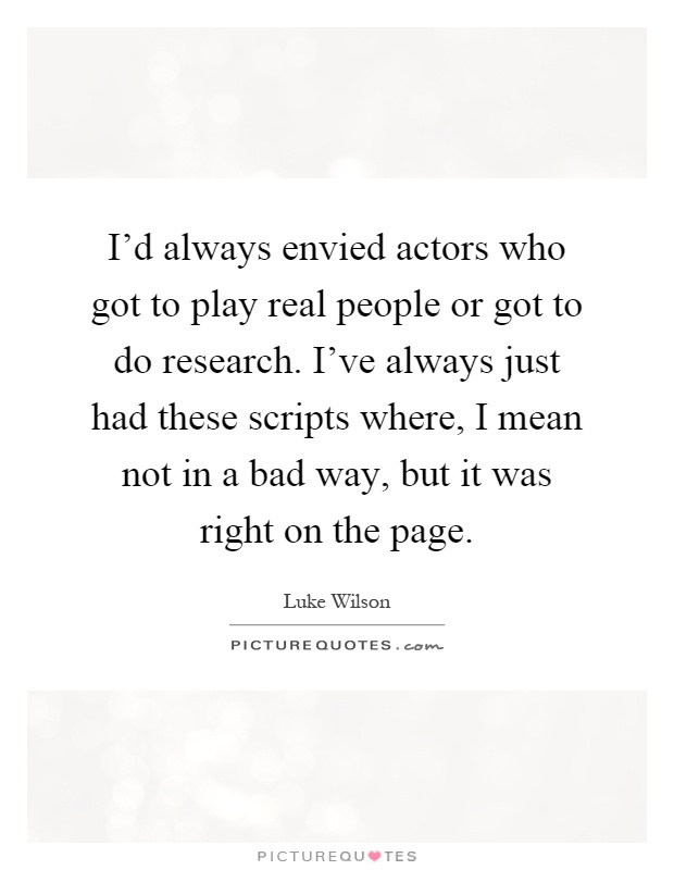 I'd always envied actors who got to play real people or got to do research. I've always just had these scripts where, I mean not in a bad way, but it was right on the page Picture Quote #1