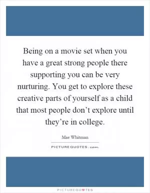 Being on a movie set when you have a great strong people there supporting you can be very nurturing. You get to explore these creative parts of yourself as a child that most people don’t explore until they’re in college Picture Quote #1