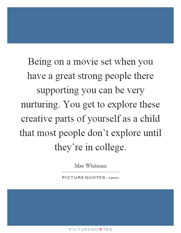 Being on a movie set when you have a great strong people there supporting you can be very nurturing. You get to explore these creative parts of yourself as a child that most people don't explore until they're in college Picture Quote #1