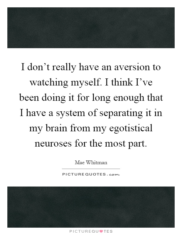 I don't really have an aversion to watching myself. I think I've been doing it for long enough that I have a system of separating it in my brain from my egotistical neuroses for the most part Picture Quote #1