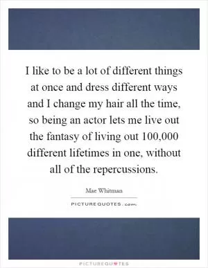 I like to be a lot of different things at once and dress different ways and I change my hair all the time, so being an actor lets me live out the fantasy of living out 100,000 different lifetimes in one, without all of the repercussions Picture Quote #1