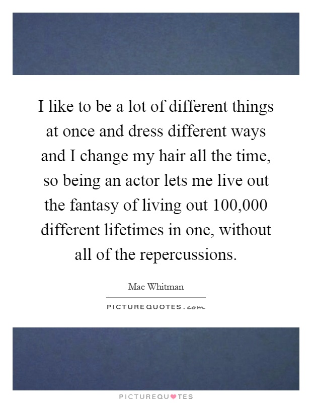I like to be a lot of different things at once and dress different ways and I change my hair all the time, so being an actor lets me live out the fantasy of living out 100,000 different lifetimes in one, without all of the repercussions Picture Quote #1