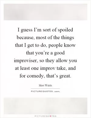 I guess I’m sort of spoiled because, most of the things that I get to do, people know that you’re a good improviser, so they allow you at least one improv take, and for comedy, that’s great Picture Quote #1