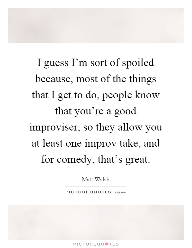 I guess I'm sort of spoiled because, most of the things that I get to do, people know that you're a good improviser, so they allow you at least one improv take, and for comedy, that's great Picture Quote #1