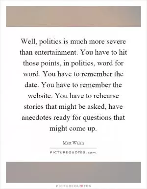 Well, politics is much more severe than entertainment. You have to hit those points, in politics, word for word. You have to remember the date. You have to remember the website. You have to rehearse stories that might be asked, have anecdotes ready for questions that might come up Picture Quote #1