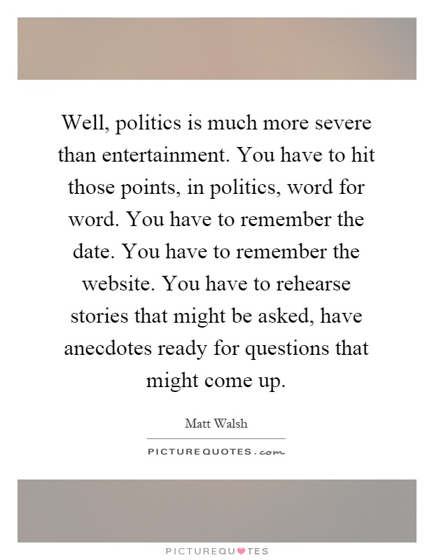 Well, politics is much more severe than entertainment. You have to hit those points, in politics, word for word. You have to remember the date. You have to remember the website. You have to rehearse stories that might be asked, have anecdotes ready for questions that might come up Picture Quote #1