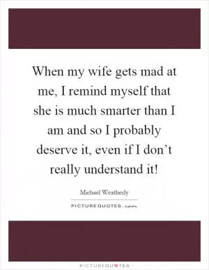 When my wife gets mad at me, I remind myself that she is much smarter than I am and so I probably deserve it, even if I don’t really understand it! Picture Quote #1