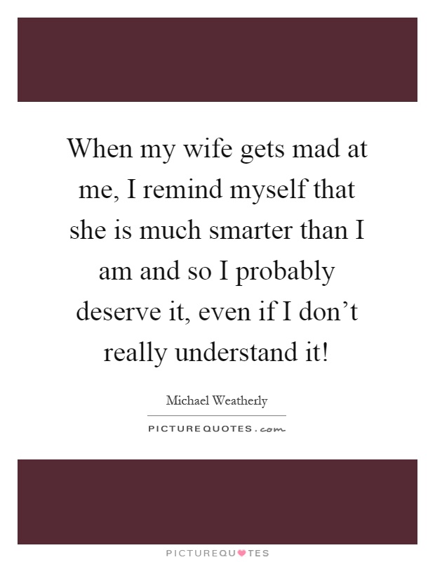 When my wife gets mad at me, I remind myself that she is much smarter than I am and so I probably deserve it, even if I don't really understand it! Picture Quote #1