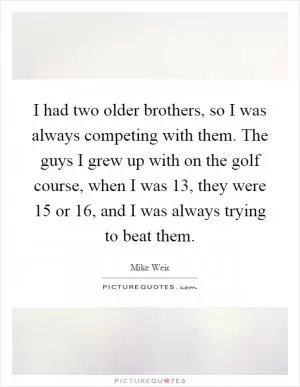 I had two older brothers, so I was always competing with them. The guys I grew up with on the golf course, when I was 13, they were 15 or 16, and I was always trying to beat them Picture Quote #1