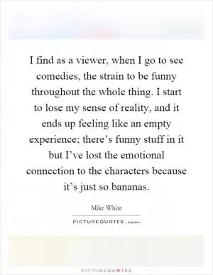I find as a viewer, when I go to see comedies, the strain to be funny throughout the whole thing. I start to lose my sense of reality, and it ends up feeling like an empty experience; there’s funny stuff in it but I’ve lost the emotional connection to the characters because it’s just so bananas Picture Quote #1