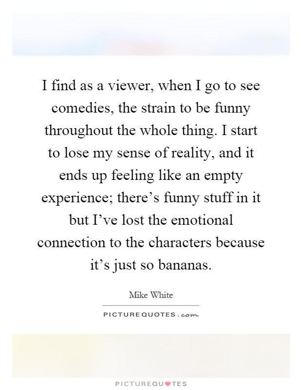 I find as a viewer, when I go to see comedies, the strain to be funny throughout the whole thing. I start to lose my sense of reality, and it ends up feeling like an empty experience; there's funny stuff in it but I've lost the emotional connection to the characters because it's just so bananas Picture Quote #1