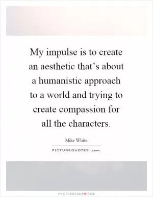 My impulse is to create an aesthetic that’s about a humanistic approach to a world and trying to create compassion for all the characters Picture Quote #1