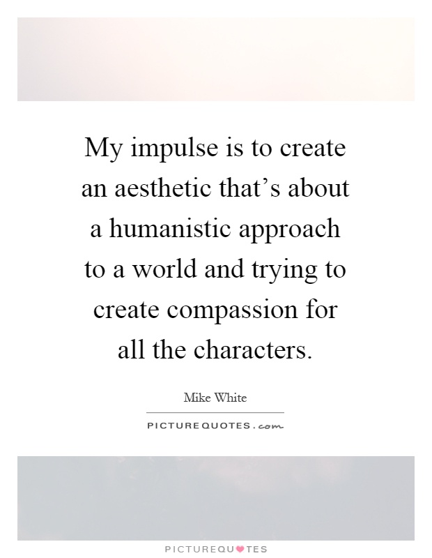 My impulse is to create an aesthetic that's about a humanistic approach to a world and trying to create compassion for all the characters Picture Quote #1