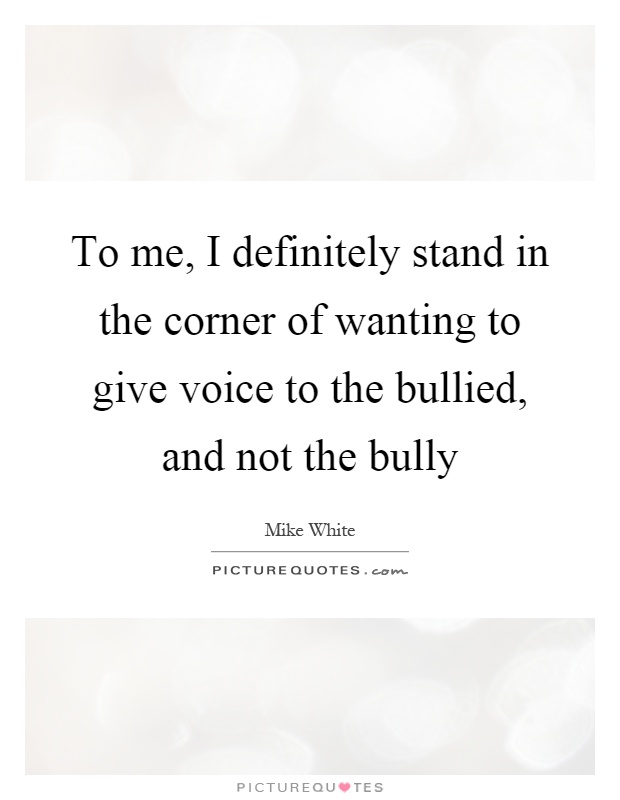 To me, I definitely stand in the corner of wanting to give voice to the bullied, and not the bully Picture Quote #1