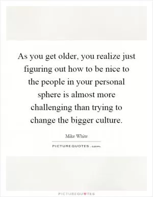 As you get older, you realize just figuring out how to be nice to the people in your personal sphere is almost more challenging than trying to change the bigger culture Picture Quote #1