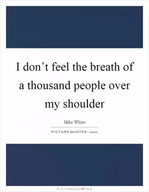 I don’t feel the breath of a thousand people over my shoulder Picture Quote #1
