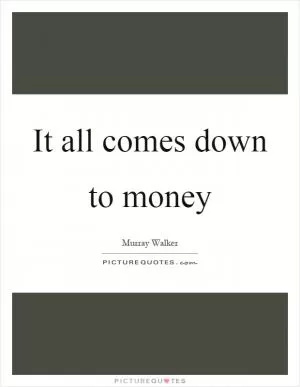 It all comes down to money Picture Quote #1