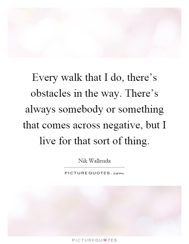Every walk that I do, there's obstacles in the way. There's always somebody or something that comes across negative, but I live for that sort of thing Picture Quote #1