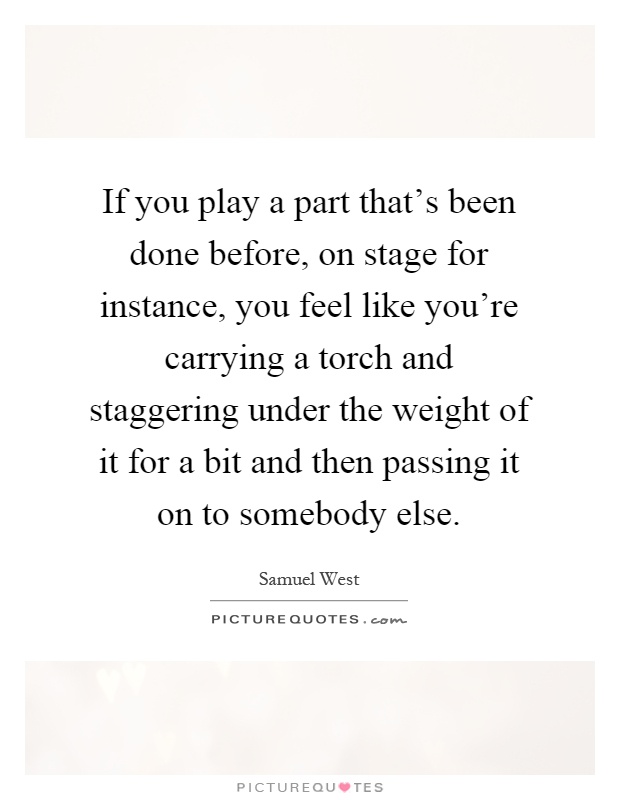 If you play a part that's been done before, on stage for instance, you feel like you're carrying a torch and staggering under the weight of it for a bit and then passing it on to somebody else Picture Quote #1