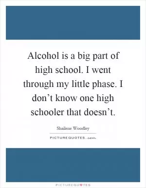 Alcohol is a big part of high school. I went through my little phase. I don’t know one high schooler that doesn’t Picture Quote #1