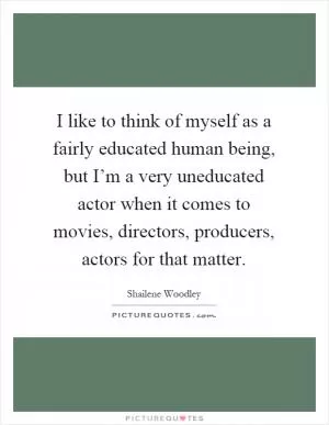 I like to think of myself as a fairly educated human being, but I’m a very uneducated actor when it comes to movies, directors, producers, actors for that matter Picture Quote #1