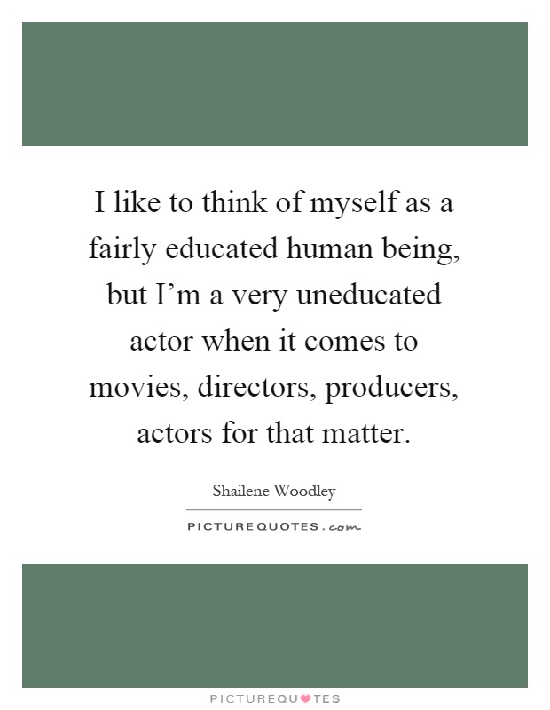 I like to think of myself as a fairly educated human being, but I'm a very uneducated actor when it comes to movies, directors, producers, actors for that matter Picture Quote #1
