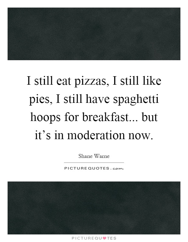 I still eat pizzas, I still like pies, I still have spaghetti hoops for breakfast... but it's in moderation now Picture Quote #1