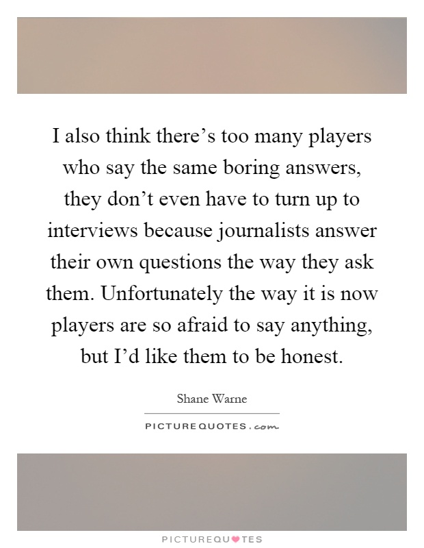 I also think there's too many players who say the same boring answers, they don't even have to turn up to interviews because journalists answer their own questions the way they ask them. Unfortunately the way it is now players are so afraid to say anything, but I'd like them to be honest Picture Quote #1