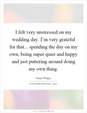 I felt very unstressed on my wedding day. I’m very grateful for that... spending the day on my own, being super quiet and happy and just puttering around doing my own thing Picture Quote #1