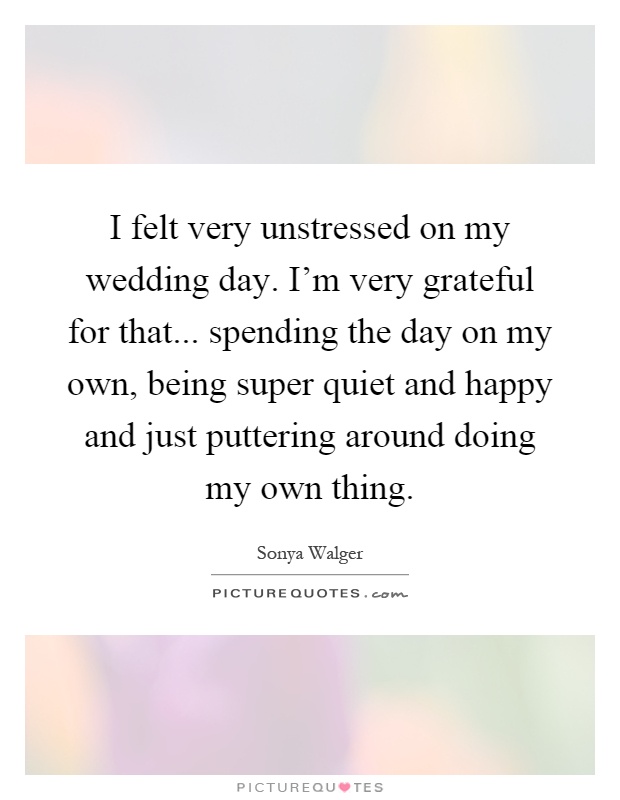 I felt very unstressed on my wedding day. I'm very grateful for that... spending the day on my own, being super quiet and happy and just puttering around doing my own thing Picture Quote #1