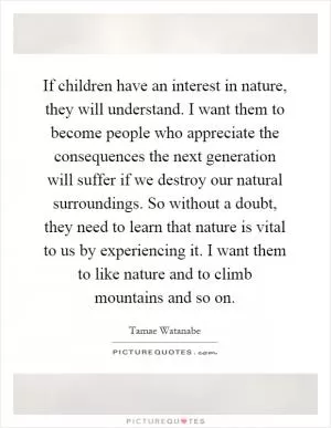 If children have an interest in nature, they will understand. I want them to become people who appreciate the consequences the next generation will suffer if we destroy our natural surroundings. So without a doubt, they need to learn that nature is vital to us by experiencing it. I want them to like nature and to climb mountains and so on Picture Quote #1