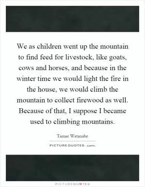 We as children went up the mountain to find feed for livestock, like goats, cows and horses, and because in the winter time we would light the fire in the house, we would climb the mountain to collect firewood as well. Because of that, I suppose I became used to climbing mountains Picture Quote #1