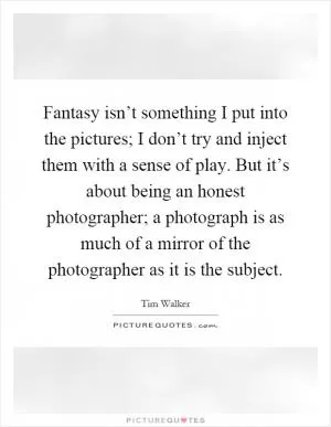 Fantasy isn’t something I put into the pictures; I don’t try and inject them with a sense of play. But it’s about being an honest photographer; a photograph is as much of a mirror of the photographer as it is the subject Picture Quote #1
