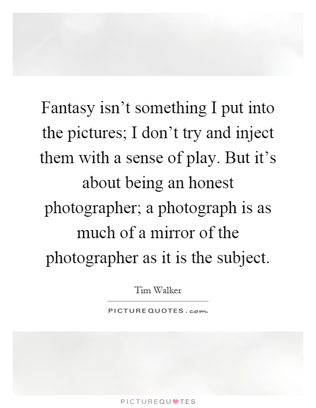 Fantasy isn't something I put into the pictures; I don't try and inject them with a sense of play. But it's about being an honest photographer; a photograph is as much of a mirror of the photographer as it is the subject Picture Quote #1
