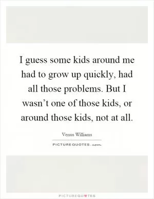 I guess some kids around me had to grow up quickly, had all those problems. But I wasn’t one of those kids, or around those kids, not at all Picture Quote #1