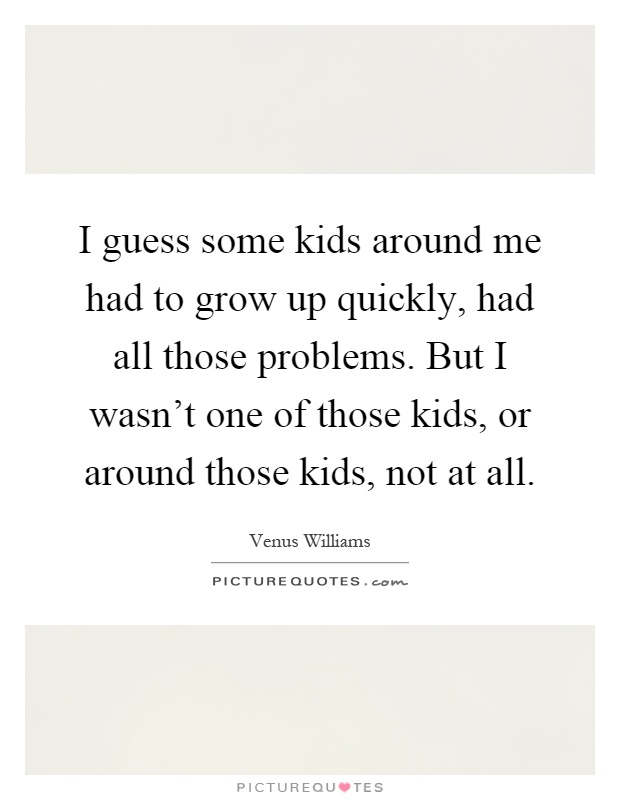 I guess some kids around me had to grow up quickly, had all those problems. But I wasn't one of those kids, or around those kids, not at all Picture Quote #1