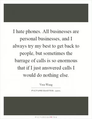 I hate phones. All businesses are personal businesses, and I always try my best to get back to people, but sometimes the barrage of calls is so enormous that if I just answered calls I would do nothing else Picture Quote #1