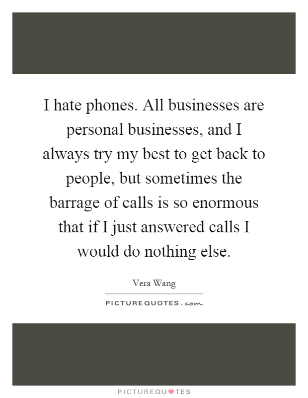 I hate phones. All businesses are personal businesses, and I always try my best to get back to people, but sometimes the barrage of calls is so enormous that if I just answered calls I would do nothing else Picture Quote #1