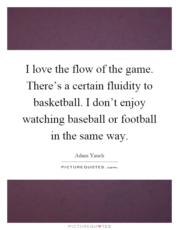 I love the flow of the game. There's a certain fluidity to basketball. I don't enjoy watching baseball or football in the same way Picture Quote #1