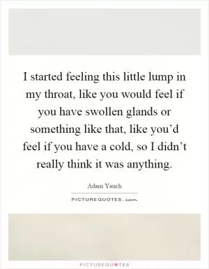 I started feeling this little lump in my throat, like you would feel if you have swollen glands or something like that, like you’d feel if you have a cold, so I didn’t really think it was anything Picture Quote #1