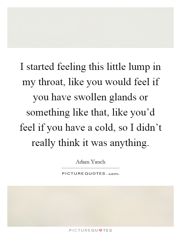 I started feeling this little lump in my throat, like you would feel if you have swollen glands or something like that, like you'd feel if you have a cold, so I didn't really think it was anything Picture Quote #1