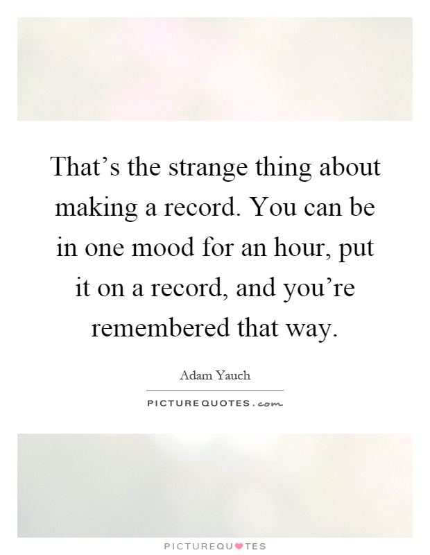That's the strange thing about making a record. You can be in one mood for an hour, put it on a record, and you're remembered that way Picture Quote #1