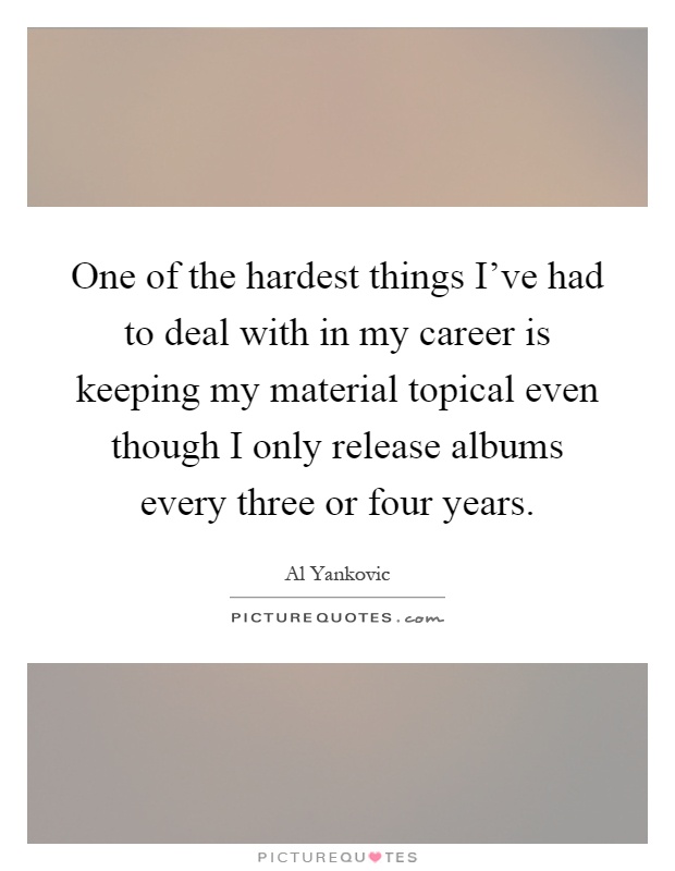 One of the hardest things I've had to deal with in my career is keeping my material topical even though I only release albums every three or four years Picture Quote #1
