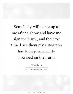 Somebody will come up to me after a show and have me sign their arm, and the next time I see them my autograph has been permanently inscribed on their arm Picture Quote #1