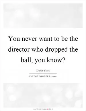 You never want to be the director who dropped the ball, you know? Picture Quote #1
